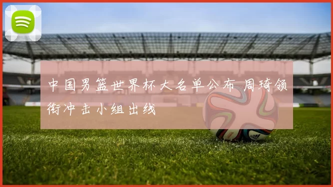 中国男篮世界杯大名单公布 周琦领衔冲击小组出线