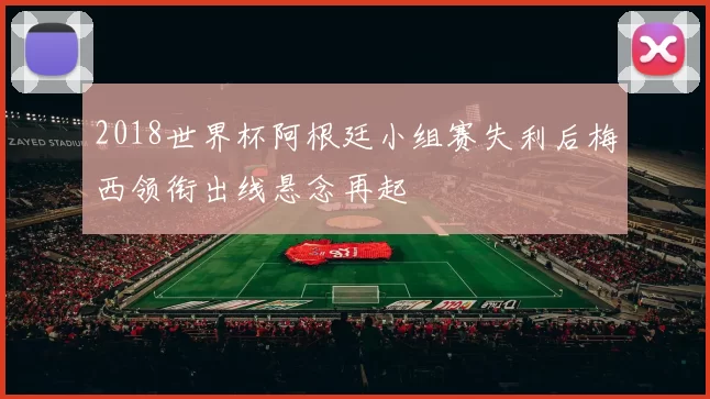 2018世界杯阿根廷小组赛失利后梅西领衔出线悬念再起