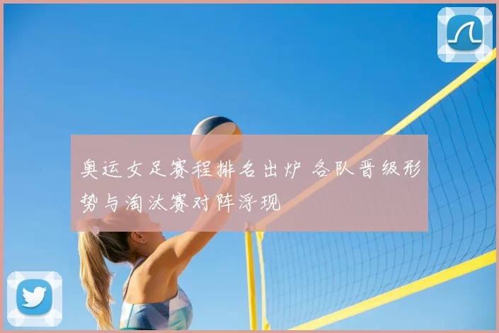 奥运女足赛程排名出炉 各队晋级形势与淘汰赛对阵浮现