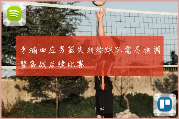 李楠回应男篮失利称球队需尽快调整备战后续比赛