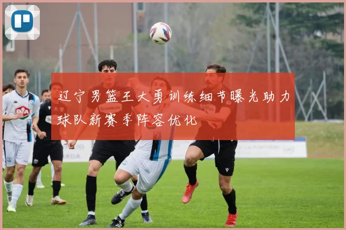 辽宁男篮王大勇训练细节曝光助力球队新赛季阵容优化
