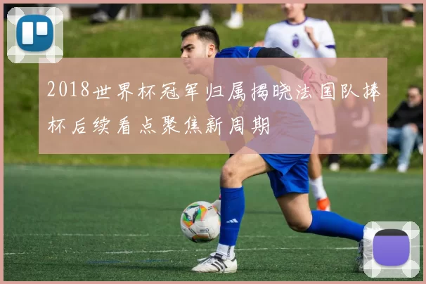 2018世界杯冠军归属揭晓法国队捧杯后续看点聚焦新周期