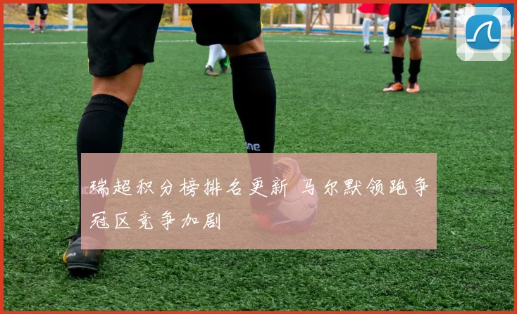 瑞超积分榜排名更新 马尔默领跑争冠区竞争加剧