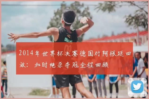 2014年世界杯决赛德国对阿根廷回放:加时绝杀夺冠全程回顾