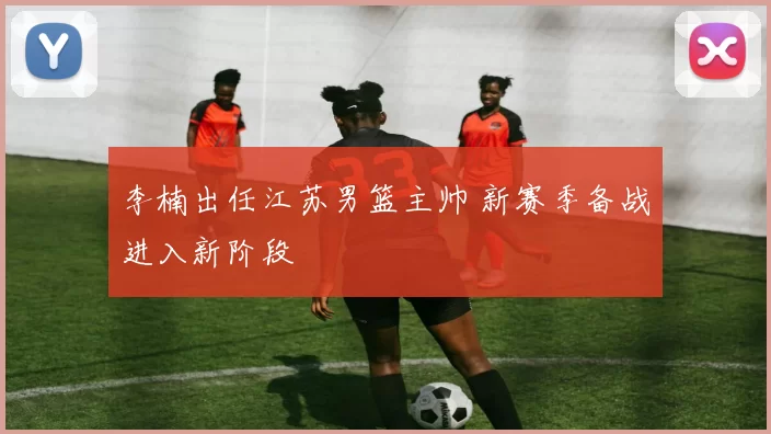 李楠出任江苏男篮主帅 新赛季备战进入新阶段