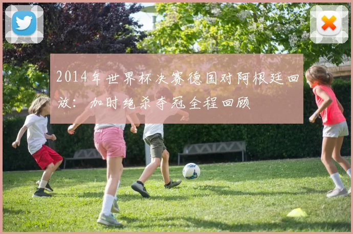 2014年世界杯决赛德国对阿根廷回放：加时绝杀夺冠全程回顾