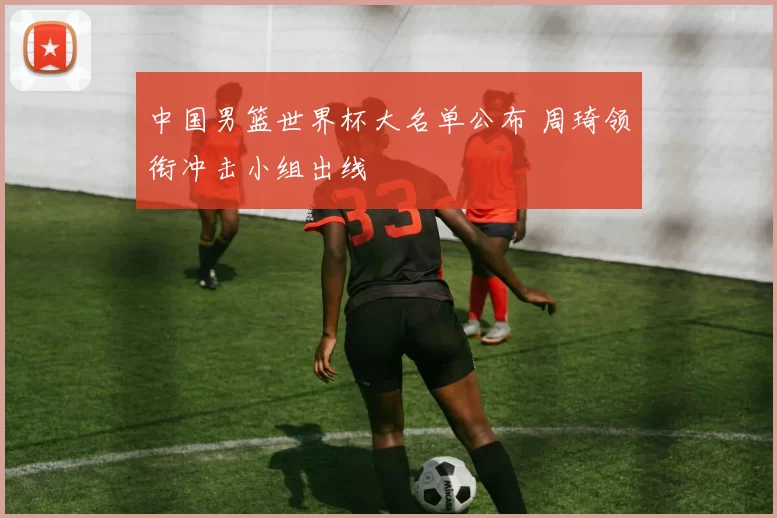 中国男篮世界杯大名单公布 周琦领衔冲击小组出线