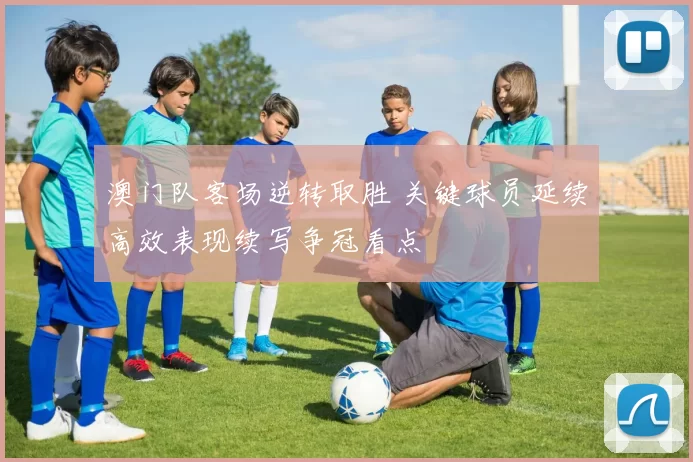 澳门队客场逆转取胜 关键球员延续高效表现续写争冠看点