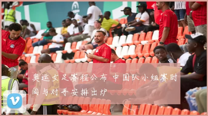 奥运女足赛程公布 中国队小组赛时间与对手安排出炉