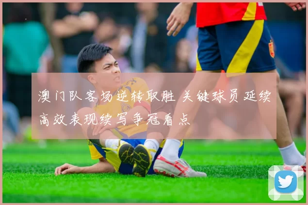 澳门队客场逆转取胜 关键球员延续高效表现续写争冠看点