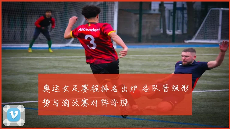 奥运女足赛程排名出炉 各队晋级形势与淘汰赛对阵浮现