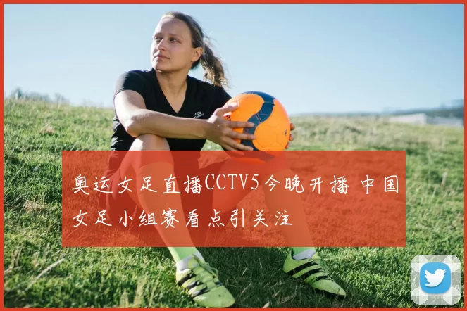奥运女足直播CCTV5今晚开播 中国女足小组赛看点引关注