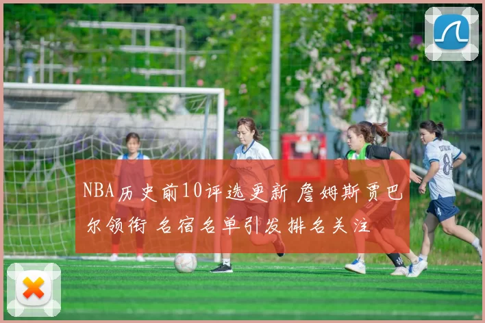 NBA历史前10评选更新 詹姆斯贾巴尔领衔 名宿名单引发排名关注