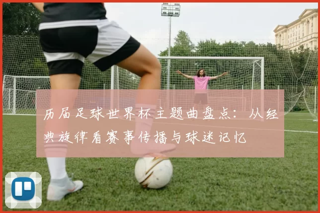 历届足球世界杯主题曲盘点：从经典旋律看赛事传播与球迷记忆