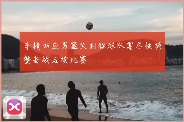 李楠回应男篮失利称球队需尽快调整备战后续比赛