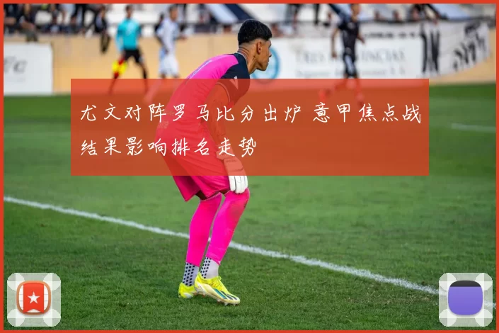 尤文对阵罗马比分出炉 意甲焦点战结果影响排名走势