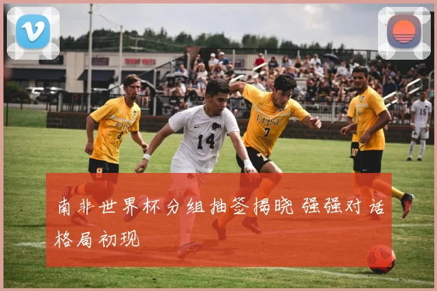 南非世界杯分组抽签揭晓 强强对话格局初现