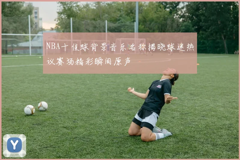 NBA十佳球背景音乐名称揭晓球迷热议赛场精彩瞬间原声