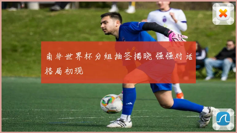 南非世界杯分组抽签揭晓 强强对话格局初现