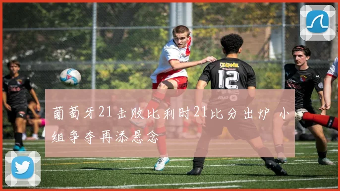 葡萄牙21击败比利时21比分出炉 小组争夺再添悬念